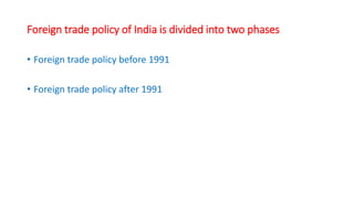Foreign trade policy of India is divided into two phases
• Foreign trade policy before 1991
• Foreign trade policy after 1991
 