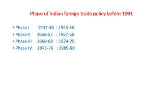 Phase of Indian foreign trade policy before 1991
• Phase I 1947-48 : 1955-56
• Phase II 1956-57 : 1967-68
• Phase III 1968-69 : 1974-75
• Phase IV 1975-76 : 1989-90
 