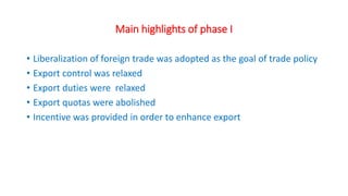 Main highlights of phase I
• Liberalization of foreign trade was adopted as the goal of trade policy
• Export control was relaxed
• Export duties were relaxed
• Export quotas were abolished
• Incentive was provided in order to enhance export
 