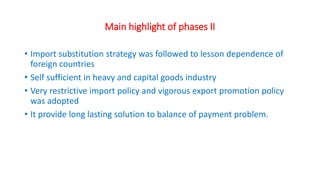 Main highlight of phases II
• Import substitution strategy was followed to lesson dependence of
foreign countries
• Self sufficient in heavy and capital goods industry
• Very restrictive import policy and vigorous export promotion policy
was adopted
• It provide long lasting solution to balance of payment problem.
 