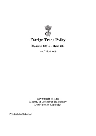 Foreign Trade Policy
                              27th August 2009 - 31st March 2014

                                      w.e.f. 23.08.2010




                               Government of India
                        Ministry of Commerce and Industry
                            Department of Commerce


Website: http://dgft.gov.in




                                              i
 
