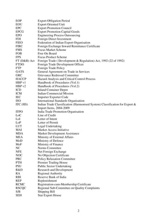 EOP            Export Obligation Period
EOU            Export Oriented Unit
EPC            Export Promotion Council
EPCG           Export Promotion Capital Goods
EPO            Engineering Process Outsourcing
FDI            Foreign Direct Investment
FIEO           Federation of Indian Export Organisation
FIRC           Foreign Exchange Inward Remittance Certificate
FMS            Focus Market Scheme
FOB            Free On Board
FPS            Focus Product Scheme
FT (D&R) Act   Foreign Trade ( Development & Regulation) Act, 1992 (22 of 1992)
FTDO           Foreign Trade Development Officer
FTP            Foreign Trade Policy
GATS           General Agreement on Trade in Services
GRC            Grievance Redressal Committee
HACCP          Hazard Analysis and Critical Control Process
HBP v1         Handbook of Procedures (Vol.1)
HBP v2         Handbook of Procedures (Vol.2)
ICD            Inland Container Depot
ICM            Indian Commercial Mission
IEC            Importer Exporter Code
ISO            International Standards Organisation
ITC (HS)       Indian Trade Classification (Harmonised System) Classification for Export &
               Import Items, 2004-2009
ITPO           India Trade Promotion Organisation
LoC            Line of Credit
LoI            Letter of Intent
LoP            Letter of Permit
LUT            Legal Undertaking
MAI            Market Access Initiative
MDA            Market Development Assistance
MEA            Ministry of External Affairs
MoD            Ministry of Defence
MoF            Ministry of Finance
NC             Norms Committee
NFE            Net Foreign Exchange
NOC            No Objection Certificate
PRC            Policy Relaxation Committee
PTH            Premier Trading House
PSU            Public Sector Undertaking
R&D            Research and Development
RA             Regional Authority
RBI            Reserve Bank of India
REP            Replenishment
RCMC           Registration-cum-Membership Certificate
RSCQC          Regional Sub-Committee on Quality Complaints
S/B            Shipping Bill
SEH            Star Export House



                                             2
 