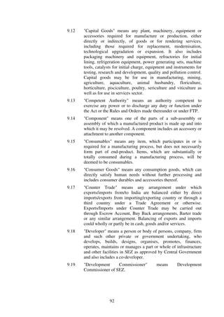 9.12   "Capital Goods" means any plant, machinery, equipment or
       accessories required for manufacture or production, either
       directly or indirectly, of goods or for rendering services,
       including those required for replacement, modernisation,
       technological upgradation or expansion. It also includes
       packaging machinery and equipment, refractories for initial
       lining, refrigeration equipment, power generating sets, machine
       tools, catalysts for initial charge, equipment and instruments for
       testing, research and development, quality and pollution control.
       Capital goods may be for use in manufacturing, mining,
       agriculture, aquaculture, animal husbandry, floriculture,
       horticulture, pisciculture, poultry, sericulture and viticulture as
       well as for use in services sector.
9.13   "Competent Authority" means an authority competent to
       exercise any power or to discharge any duty or function under
       the Act or the Rules and Orders made thereunder or under FTP.
9.14   "Component" means one of the parts of a sub-assembly or
       assembly of which a manufactured product is made up and into
       which it may be resolved. A component includes an accessory or
       attachment to another component.
9.15   "Consumables" means any item, which participates in or is
       required for a manufacturing process, but does not necessarily
       form part of end-product. Items, which are substantially or
       totally consumed during a manufacturing process, will be
       deemed to be consumables.
9.16   "Consumer Goods" means any consumption goods, which can
       directly satisfy human needs without further processing and
       includes consumer durables and accessories thereof.
9.17   "Counter Trade" means any arrangement under which
       exports/imports from/to India are balanced either by direct
       imports/exports from importing/exporting country or through a
       third country under a Trade Agreement or otherwise.
       Exports/Imports under Counter Trade may be carried out
       through Escrow Account, Buy Back arrangements, Barter trade
       or any similar arrangement. Balancing of exports and imports
       could wholly or partly be in cash, goods and/or services.
9.18   "Developer" means a person or body of persons, company, firm
       and such other private or government undertaking, who
       develops, builds, designs, organises, promotes, finances,
       operates, maintains or manages a part or whole of infrastructure
       and other facilities in SEZ as approved by Central Government
       and also includes a co-developer.
9.19   "Development     Commissioner"           means       Development
       Commissioner of SEZ.




                     92
 