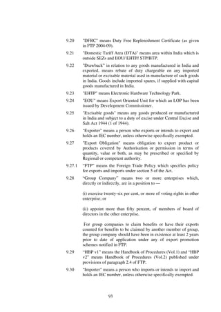 9.20     "DFRC" means Duty Free Replenishment Certificate (as given
         in FTP 2004-09).
9.21     "Domestic Tariff Area (DTA)" means area within India which is
         outside SEZs and EOU/ EHTP/ STP/BTP.
9.22     "Drawback” in relation to any goods manufactured in India and
         exported, means rebate of duty chargeable on any imported
         material or excisable material used in manufacture of such goods
         in India. Goods include imported spares, if supplied with capital
         goods manufactured in India.
9.23     "EHTP" means Electronic Hardware Technology Park.
9.24     "EOU" means Export Oriented Unit for which an LOP has been
         issued by Development Commissioner.
9.25     "Excisable goods" means any goods produced or manufactured
         in India and subject to a duty of excise under Central Excise and
         Salt Act 1944 (1 of 1944).
9.26     "Exporter" means a person who exports or intends to export and
         holds an IEC number, unless otherwise specifically exempted.
9.27     "Export Obligation" means obligation to export product or
         products covered by Authorisation or permission in terms of
         quantity, value or both, as may be prescribed or specified by
         Regional or competent authority.
9.27.1   “FTP” means the Foreign Trade Policy which specifies policy
         for exports and imports under section 5 of the Act.
9.28     “Group Company” means two or more enterprises which,
         directly or indirectly, are in a position to —

         (i) exercise twenty-six per cent, or more of voting rights in other
         enterprise; or

         (ii) appoint more than fifty percent, of members of board of
         directors in the other enterprise.

          For group companies to claim benefits or have their exports
         counted for benefits to be claimed by another member of group,
         the group company should have been in existence at least 2 years
         prior to date of application under any of export promotion
         schemes notified in FTP.
9.29     “HBP v1” means the Handbook of Procedures (Vol.1) and “HBP
         v2” means Handbook of Procedures (Vol.2) published under
         provisions of paragraph 2.4 of FTP.
9.30     "Importer" means a person who imports or intends to import and
         holds an IEC number, unless otherwise specifically exempted.



                       93
 
