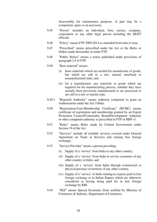 disassembly for maintenance purposes. A part may be a
         component, spare or an accessory.
9.45     "Person" includes an individual, firm, society, company,
         corporation or any other legal person including the DGFT
         officials.
9.46     "Policy" means FTP 2009-2014 as amended from time to time.
9.47     "Prescribed" means prescribed under the Act or the Rules or
         Orders made thereunder or under FTP.
9.48     "Public Notice" means a notice published under provisions of
         paragraph 2.4 of FTP.
9.49     "Raw material" means:
         (i)   basic materials which are needed for manufacture of goods,
               but which are still in a raw, natural, unrefined or
               unmanufactured state; and
         (ii) for a manufacturer, any materials or goods which are
              required for his manufacturing process, whether they have
              actually been previously manufactured or are processed or
              are still in a raw or natural state.
9.49.1   "Regional Authority" means authority competent to grant an
         Authorisation under the Act / Order.
9.50     "Registration-Cum-Membership Certificate" (RCMC) means
         certificate of registration and membership granted by an Export
         Promotion Council/Commodity Board/Development Authority
         or other competent authority as prescribed in FTP or HBP v1.
9.51     "Rules" means Rules made by Central Government under
         Section 19 of the Act.
9.52     "Services" include all tradable services covered under General
         Agreement on Trade in Services and earning free foreign
         exchange.
9.53     "Service Provider" means a person providing
         (i)   Supply of a ‘service’ from India to any other country;
         (ii) Supply of a ‘service’ from India to service consumer of any
              other country in India; and
         (iii) Supply of a ‘service’ from India through commercial or
               physical presence in territory of any other country.
         (iv) Supply of a ‘service’ in India relating to exports paid in free
              foreign exchange or in Indian Rupees which are otherwise
              considered as having being paid for in free foreign
              exchange by RBI.
9.54     "SEZ" means Special Economic Zone notified by Ministry of
         Commerce & Industry, Department of Commerce.




                        95
 
