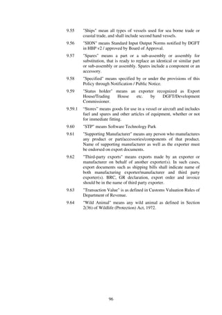 9.55     "Ships" mean all types of vessels used for sea borne trade or
         coastal trade, and shall include second hand vessels.
9.56     "SION" means Standard Input Output Norms notified by DGFT
         in HBP v2 / approved by Board of Approval.
9.57     "Spares" means a part or a sub-assembly or assembly for
         substitution, that is ready to replace an identical or similar part
         or sub-assembly or assembly. Spares include a component or an
         accessory.
9.58     "Specified" means specified by or under the provisions of this
         Policy through Notification / Public Notice.
9.59     "Status holder" means an exporter recognized as Export
         House/Trading   House   etc.   by    DGFT/Development
         Commissioner.
9.59.1   “Stores” means goods for use in a vessel or aircraft and includes
         fuel and spares and other articles of equipment, whether or not
         for immediate fitting.
9.60     "STP" means Software Technology Park
9.61     "Supporting Manufacturer" means any person who manufactures
         any product or part/accessories/components of that product.
         Name of supporting manufacturer as well as the exporter must
         be endorsed on export documents.
9.62     "Third-party exports" means exports made by an exporter or
         manufacturer on behalf of another exporter(s). In such cases,
         export documents such as shipping bills shall indicate name of
         both manufacturing exporter/manufacturer and third party
         exporter(s). BRC, GR declaration, export order and invoice
         should be in the name of third party exporter.
9.63     "Transaction Value" is as defined in Customs Valuation Rules of
         Department of Revenue.
9.64     "Wild Animal" means any wild animal as defined in Section
         2(36) of Wildlife (Protection) Act, 1972.




                       96
 
