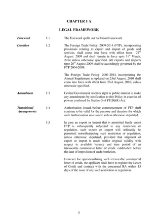 CHAPTER 1 A

                     LEGAL FRAMEWORK

Foreword       1.1    The Foreword spells out the broad framework

Duration       1.2    The Foreign Trade Policy, 2009-2014 (FTP), incorporating
                      provisions relating to export and import of goods and
                      services, shall come into force with effect from 27th
                      August, 2009 and shall remain in force upto 31st March,
                      2014 unless otherwise specified. All exports and imports
                      upto 26th August 2009 shall be accordingly governed by the
                      FTP 2004-2009.

                      The Foreign Trade Policy, 2009-2014, incorporating the
                      Annual Supplement as updated on 23rd August, 2010 shall
                      come into force with effect from 23rd August, 2010, unless
                      otherwise specified.

Amendment      1.3    Central Government reserves right in public interest to make
                      any amendments by notification to this Policy in exercise of
                      powers conferred by Section 5 of FT(D&R) Act.

Transitional   1.4    Authorisation issued before commencement of FTP shall
Arrangements          continue to be valid for the purpose and duration for which
                      such Authorisation was issued, unless otherwise stipulated.

               1.5    In case an export or import that is permitted freely under
                      FTP is subsequently subjected to any restriction or
                      regulation, such export or import will ordinarily be
                      permitted notwithstanding such restriction or regulation,
                      unless otherwise stipulated, provided that shipment of
                      export or import is made within original validity with
                      respect to available balance and time period of an
                      irrevocable commercial letter of credit, established before
                      the date of imposition of such restriction.

                      However for operationalizing such irrevocable commercial
                      letter of credit, the applicant shall have to register the Letter
                      of Credit and contract with the concerned RA within 15
                      days of the issue of any such restriction or regulation.




                                 5
 