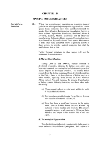 CHAPTER 1 B

                 SPECIAL FOCUS INITIATIVES

Special Focus   1B.1   With a view to continuously increasing our percentage share of
Initiatives            global trade and expanding employment opportunities, certain
                       special focus initiatives have been identified/continued for
                       Market Diversification, Technological Upgradation, Support to
                       status holders, Agriculture, Handlooms, Handicraft, Gems &
                       Jewellery, Leather, Marine, Electronics and IT Hardware
                       manufacturing Industries, Green products, Exports of products
                       from North-East, Sports Goods and Toys sectors. Government
                       of India shall make concerted efforts to promote exports in
                       these sectors by specific sectoral strategies that shall be
                       notified from time to time.

                       Further Sectoral Initiatives in other sectors will also be
                       announced from time to time.

                       (i) Market Diversification

                           During 2008-09 and 2009-10, weaker demand in
                       developed economies, triggered by falling asset prices and
                       increased economic uncertainty had pulled down the growth of
                       India’s exports to developed countries. To insulate Indian
                       exports from the decline in demand from developed countries,
                       in this Policy, focus is on diversification of Indian exports to
                       other markets, specially those located in Latin America,
                       Africa, parts of Asia and Oceania. To achieve diversification
                       of Indian exports, following initiatives have been taken under
                       this Policy.

                          (a) 27 new countries have been included within the ambit
                              of Focus Market Scheme.

                          (b) The incentives provided under Focus Market Scheme
                              have been increased from 2.5% to 3%.

                          (c) There has been a significant increase in the outlay
                              under ‘Market Linked Focus Product Scheme’ by
                              inclusion of more markets and products. This ensures
                              support for exports to all countries in Africa and Latin
                              America, and major Asian markets like China and
                              Japan.

                       (ii) Technological Upgradation

                         To usher in the next phase of export growth, India needs to
                       move up in the value chain of export goods. This objective is



                                    7
 