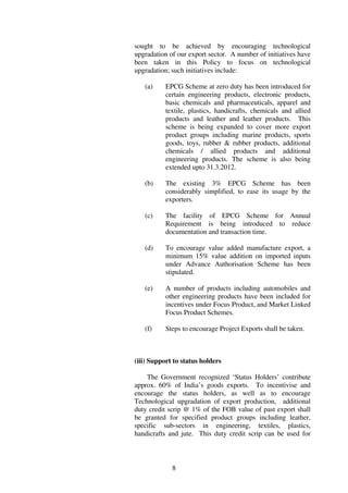 sought to be achieved by encouraging technological
upgradation of our export sector. A number of initiatives have
been taken in this Policy to focus on technological
upgradation; such initiatives include:

   (a)     EPCG Scheme at zero duty has been introduced for
           certain engineering products, electronic products,
           basic chemicals and pharmaceuticals, apparel and
           textile, plastics, handicrafts, chemicals and allied
           products and leather and leather products. This
           scheme is being expanded to cover more export
           product groups including marine products, sports
           goods, toys, rubber & rubber products, additional
           chemicals / allied products and additional
           engineering products. The scheme is also being
           extended upto 31.3.2012.

   (b)     The existing 3% EPCG Scheme has been
           considerably simplified, to ease its usage by the
           exporters.

   (c)     The facility of EPCG Scheme for Annual
           Requirement is being introduced to reduce
           documentation and transaction time.

   (d)     To encourage value added manufacture export, a
           minimum 15% value addition on imported inputs
           under Advance Authorisation Scheme has been
           stipulated.

   (e)     A number of products including automobiles and
           other engineering products have been included for
           incentives under Focus Product, and Market Linked
           Focus Product Schemes.

   (f)     Steps to encourage Project Exports shall be taken.



(iii) Support to status holders

    The Government recognized ‘Status Holders’ contribute
approx. 60% of India’s goods exports. To incentivise and
encourage the status holders, as well as to encourage
Technological upgradation of export production, additional
duty credit scrip @ 1% of the FOB value of past export shall
be granted for specified product groups including leather,
specific sub-sectors in engineering, textiles, plastics,
handicrafts and jute. This duty credit scrip can be used for



             8
 