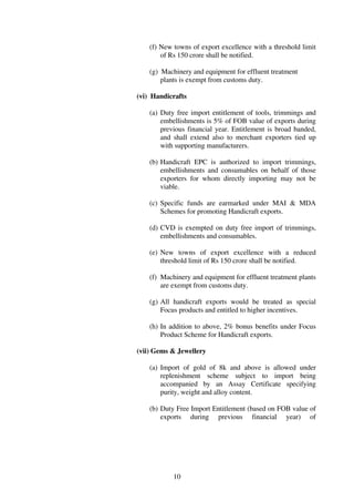 (f) New towns of export excellence with a threshold limit
        of Rs 150 crore shall be notified.

    (g) Machinery and equipment for effluent treatment
        plants is exempt from customs duty.

(vi) Handicrafts

    (a) Duty free import entitlement of tools, trimmings and
        embellishments is 5% of FOB value of exports during
        previous financial year. Entitlement is broad banded,
        and shall extend also to merchant exporters tied up
        with supporting manufacturers.

    (b) Handicraft EPC is authorized to import trimmings,
        embellishments and consumables on behalf of those
        exporters for whom directly importing may not be
        viable.

    (c) Specific funds are earmarked under MAI & MDA
        Schemes for promoting Handicraft exports.

    (d) CVD is exempted on duty free import of trimmings,
        embellishments and consumables.

    (e) New towns of export excellence with a reduced
        threshold limit of Rs 150 crore shall be notified.

    (f) Machinery and equipment for effluent treatment plants
        are exempt from customs duty.

    (g) All handicraft exports would be treated as special
        Focus products and entitled to higher incentives.

    (h) In addition to above, 2% bonus benefits under Focus
        Product Scheme for Handicraft exports.

(vii) Gems & Jewellery

    (a) Import of gold of 8k and above is allowed under
        replenishment scheme subject to import being
        accompanied by an Assay Certificate specifying
        purity, weight and alloy content.

    (b) Duty Free Import Entitlement (based on FOB value of
        exports during previous financial year) of




            10
 