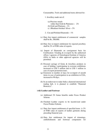 Consumables, Tools and additional items allowed for:

         1. Jewellery made out of:

             (a) Precious metals
                  (other than Gold & Platinum) – 2%
             (b) Gold and Platinum – 1%
             (c ) Rhodium finished Silver – 3%

         2 . Cut and Polished Diamonds – 1%

    (c) Duty free import entitlement of commercial samples
        shall be Rs. 300,000.

    (d) Duty free re-import entitlement for rejected jewellery
        shall be 2% of FOB value of exports.

    (e) Import of Diamonds on consignment basis for
        Certification / Grading & re-export by the authorized
        offices / agencies of Gemological Institute of America
        (GIA) in India or other approved agencies will be
        permitted.

    (f) Personal carriage of Gems & Jewellery products in
        case of holding / participating in overseas exhibitions
        increased to US$ 5 million and to US$ 1 million in
        case of export promotion tours.
    (g) Extension in number of days for re-import of unsold
        items in case of participation in an exhibition in USA,
        increased to 90 days.

    (h) In an endeavour to make India a diamond international
        trading hub, it is planned to establish “Diamond
        Bourse(s)”.

(viii) Leather and Footwear

    (a) Additional 2% bonus benefits under Focus Product
        Scheme.

    (b) Finished Leather exports to be incentivized under
        Focus Product Scheme.

    (c) Duty free import entitlement of specified items is 3%
        of FOB value of exports of leather garments during
        preceding financial year.

    (d) Duty free entitlement for import of trimmings,
        embellishments and footwear components for



            11
 