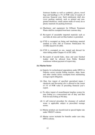 footwear (leather as well as synthetic), gloves, travel
       bags and handbags is 3% of FOB value of exports of
       previous financial year. Such entitlement shall also
       cover packing material, such as printed and non-
       printed shoeboxes, small cartons made of wood, tin or
       plastic materials for packing footwear.

    (e) Machinery and equipment for Effluent Treatment
        Plants shall be exempted from basic customs duty.

    (f) Re-export of unsuitable imported materials such as
        raw hides & skins and wet blue leathers is permitted.

    (g) CVD is exempted on lining and interlining material
        notified at S.No 168 of Customs Notification No
        21/2002 dated 01.03.2002.

    (h) CVD is exempted on raw, tanned and dressed fur
        skins falling under Chapter 43 of ITC (HS).

    (i) Re-export of unsold hides, skins and semi finished
        leather shall be allowed from Public Bonded
        warehouse without payment of export duty.

(ix) Marine Sector

    (a) Imports for technological upgradation under EPCG in
        fisheries sector (except fishing trawlers, ships, boats
        and other similar items) exempted from maintaining
        average export obligation.

    (b) Duty free import of specified specialised inputs /
        chemicals and flavouring oils is allowed to the extent
        of 1% of FOB value of preceding financial year’s
        export.

    (c) To allow import of monofilament longline system for
        tuna fishing at a concessional rate of duty and Bait
        Fish for tuna fishing at Nil duty.

    (d) A self removal procedure for clearance of seafood
        waste is applicable subject to prescribed wastage
        norms.

    (e) Marine products are incentivized at special higher rate
        under VKGUY scheme.

    (f) Marine sector included for benefits under zero duty
        EPCG scheme.



            12
 