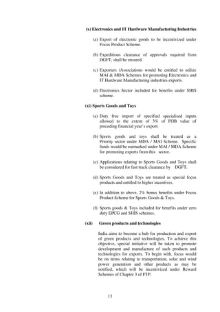 (x) Electronics and IT Hardware Manufacturing Industries

        (a) Export of electronic goods to be incentivized under
            Focus Product Scheme.

        (b) Expeditious clearance of approvals required from
            DGFT, shall be ensured.

        (c) Exporters /Associations would be entitled to utilize
            MAI & MDA Schemes for promoting Electronics and
            IT Hardware Manufacturing industries exports.

        (d) Electronics Sector included for benefits under SHIS
            scheme.

(xi) Sports Goods and Toys

        (a) Duty free import of specified specialised inputs
            allowed to the extent of 3% of FOB value of
            preceding financial year’s export.

        (b) Sports goods and toys shall be treated as a
            Priority sector under MDA / MAI Scheme. Specific
            funds would be earmarked under MAI / MDA Scheme
            for promoting exports from this sector.

        (c) Applications relating to Sports Goods and Toys shall
            be considered for fast track clearance by DGFT.

        (d) Sports Goods and Toys are treated as special focus
            products and entitled to higher incentives.

        (e) In addition to above, 2% bonus benefits under Focus
            Product Scheme for Sports Goods & Toys.

        (f) Sports goods & Toys included for benefits under zero
            duty EPCG and SHIS schemes.

(xii)      Green products and technologies

          India aims to become a hub for production and export
          of green products and technologies. To achieve this
          objective, special initiative will be taken to promote
          development and manufacture of such products and
          technologies for exports. To begin with, focus would
          be on items relating to transportation, solar and wind
          power generation and other products as may be
          notified, which will be incentivized under Reward
          Schemes of Chapter 3 of FTP.



                13
 