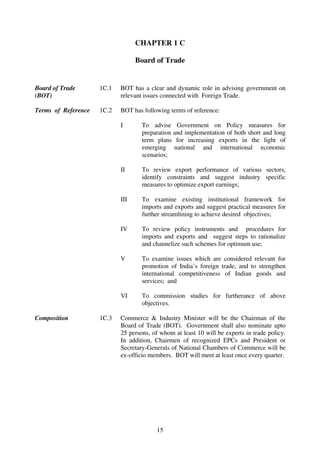 CHAPTER 1 C

                                  Board of Trade


Board of Trade       1C.1   BOT has a clear and dynamic role in advising government on
(BOT)                       relevant issues connected with Foreign Trade.

Terms of Reference   1C.2   BOT has following terms of reference:

                            I       To advise Government on Policy measures for
                                    preparation and implementation of both short and long
                                    term plans for increasing exports in the light of
                                    emerging national and international economic
                                    scenarios;

                            II      To review export performance of various sectors,
                                    identify constraints and suggest industry specific
                                    measures to optimize export earnings;

                            III     To examine existing institutional framework for
                                    imports and exports and suggest practical measures for
                                    further streamlining to achieve desired objectives;

                            IV      To review policy instruments and procedures for
                                    imports and exports and suggest steps to rationalize
                                    and channelize such schemes for optimum use;

                            V       To examine issues which are considered relevant for
                                    promotion of India’s foreign trade, and to strengthen
                                    international competitiveness of Indian goods and
                                    services; and

                            VI      To commission studies for furtherance of above
                                    objectives.

Composition          1C.3   Commerce & Industry Minister will be the Chairman of the
                            Board of Trade (BOT). Government shall also nominate upto
                            25 persons, of whom at least 10 will be experts in trade policy.
                            In addition, Chairmen of recognized EPCs and President or
                            Secretary-Generals of National Chambers of Commerce will be
                            ex-officio members. BOT will meet at least once every quarter.




                                          15
 