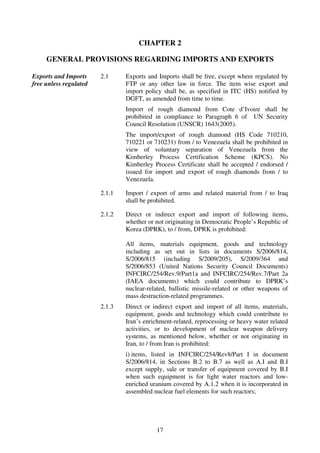 CHAPTER 2

     GENERAL PROVISIONS REGARDING IMPORTS AND EXPORTS

Exports and Imports     2.1     Exports and Imports shall be free, except where regulated by
free unless regulated           FTP or any other law in force. The item wise export and
                                import policy shall be, as specified in ITC (HS) notified by
                                DGFT, as amended from time to time.
                                Import of rough diamond from Cote d’Ivoire shall be
                                prohibited in compliance to Paragraph 6 of UN Security
                                Council Resolution (UNSCR) 1643(2005).
                                The import/export of rough diamond (HS Code 710210,
                                710221 or 710231) from / to Venezuela shall be prohibited in
                                view of voluntary separation of Venezuela from the
                                Kimberley Process Certification Scheme (KPCS). No
                                Kimberley Process Certificate shall be accepted / endorsed /
                                issued for import and export of rough diamonds from / to
                                Venezuela.

                        2.1.1   Import / export of arms and related material from / to Iraq
                                shall be prohibited.

                        2.1.2   Direct or indirect export and import of following items,
                                whether or not originating in Democratic People’s Republic of
                                Korea (DPRK), to / from, DPRK is prohibited:

                                All items, materials equipment, goods and technology
                                including as set out in lists in documents S/2006/814,
                                S/2006/815 (including S/2009/205), S/2009/364 and
                                S/2006/853 (United Nations Security Council Documents)
                                INFCIRC/254/Rev.9/Part1a and INFCIRC/254/Rev.7/Part 2a
                                (IAEA documents) which could contribute to DPRK’s
                                nuclear-related, ballistic missile-related or other weapons of
                                mass destruction-related programmes.
                        2.1.3   Direct or indirect export and import of all items, materials,
                                equipment, goods and technology which could contribute to
                                Iran’s enrichment-related, reprocessing or heavy water related
                                activities, or to development of nuclear weapon delivery
                                systems, as mentioned below, whether or not originating in
                                Iran, to / from Iran is prohibited:
                                i) items, listed in INFCIRC/254/Rev8/Part I in document
                                S/2006/814, in Sections B.2 to B.7 as well as A.I and B.I
                                except supply, sale or transfer of equipment covered by B.I
                                when such equipment is for light water reactors and low-
                                enriched uranium covered by A.1.2 when it is incorporated in
                                assembled nuclear fuel elements for such reactors;




                                           17
 