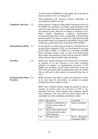 ii) items listed in S/2006/815 except supply sale or transfer of
                               items covered by 19.A.3 of Category II.
                               Above-mentioned UN Security Council documents are
                               accessible from DGFT web site.
Compliance with Laws     2.2   Every exporter or importer shall comply with the provisions of
                               FT (D&R) Act, the Rules and Orders made thereunder, FTP
                               and terms and conditions of any Authorisation granted to him.
                               All imported goods shall also be subject to domestic Laws,
                               Rules, Orders, Regulations, technical specifications,
                               environmental and safety norms as applicable to domestically
                               produced goods. No import or export of rough diamonds shall
                               be permitted unless accompanied by Kimberley Process (KP)
                               Certificate as specified by Gem & Jewellery EPC (GJEPC).
Interpretation of Policy 2.3   If any question or doubt arises in respect of interpretation of
                               any provision contained in FTP, or classification of any item
                               in ITC (HS) or HBP v1 or HBP v2, or Schedule of DEPB
                               Rates (including content, scope or issue of an authorization
                               there under) said question or doubt shall be referred to DGFT
                               whose decision thereon shall be final and binding.
Procedure                2.4   DGFT may, specify procedure to be followed for an exporter
                               or importer or by any licensing or any other competent
                               authority for purpose of implementing provisions of FT
                               (D&R) Act, the Rules and the Orders made there under and
                               FTP. Such procedures shall be published by means of a Public
                               Notice, and may, in like manner, be amended from time to
                               time.
Exemption from Policy / 2.5    DGFT may pass such orders or grant such relaxation or relief,
Procedure                      as he may deem fit and proper, on grounds of genuine
                               hardship and adverse impact on trade.

                               DGFT may, in public interest, exempt any person or class or
                               category of persons from any provision of FTP or any
                               procedure and may, while granting such exemption, impose
                               such conditions as he may deem fit. Such request may be
                               considered only after consulting committees as under:

                                Sl.No. Description                       Committee
                                (i)    Fixation / modification of        Norms Committee
                                       product norms under all
                                       schemes
                                (ii)   Nexus with Capital Goods          EPCG Committee
                                       (CG) and benefits under
                                       EPCG Schemes
                                (iii)  All other issues                  Policy Relaxation
                                                                         Committee (PRC)




                                           18
 