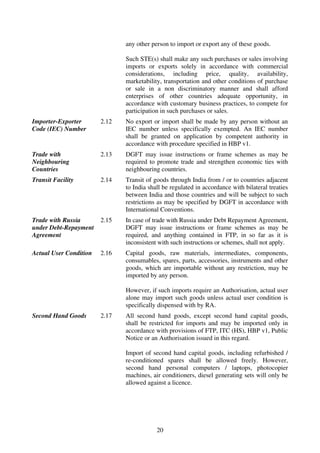 any other person to import or export any of these goods.

                               Such STE(s) shall make any such purchases or sales involving
                               imports or exports solely in accordance with commercial
                               considerations, including price, quality, availability,
                               marketability, transportation and other conditions of purchase
                               or sale in a non discriminatory manner and shall afford
                               enterprises of other countries adequate opportunity, in
                               accordance with customary business practices, to compete for
                               participation in such purchases or sales.
Importer-Exporter       2.12   No export or import shall be made by any person without an
Code (IEC) Number              IEC number unless specifically exempted. An IEC number
                               shall be granted on application by competent authority in
                               accordance with procedure specified in HBP v1.
Trade with              2.13   DGFT may issue instructions or frame schemes as may be
Neighbouring                   required to promote trade and strengthen economic ties with
Countries                      neighbouring countries.
Transit Facility        2.14   Transit of goods through India from / or to countries adjacent
                               to India shall be regulated in accordance with bilateral treaties
                               between India and those countries and will be subject to such
                               restrictions as may be specified by DGFT in accordance with
                               International Conventions.
Trade with Russia       2.15   In case of trade with Russia under Debt Repayment Agreement,
under Debt-Repayment           DGFT may issue instructions or frame schemes as may be
Agreement                      required, and anything contained in FTP, in so far as it is
                               inconsistent with such instructions or schemes, shall not apply.
Actual User Condition   2.16   Capital goods, raw materials, intermediates, components,
                               consumables, spares, parts, accessories, instruments and other
                               goods, which are importable without any restriction, may be
                               imported by any person.

                               However, if such imports require an Authorisation, actual user
                               alone may import such goods unless actual user condition is
                               specifically dispensed with by RA.
Second Hand Goods       2.17   All second hand goods, except second hand capital goods,
                               shall be restricted for imports and may be imported only in
                               accordance with provisions of FTP, ITC (HS), HBP v1, Public
                               Notice or an Authorisation issued in this regard.

                               Import of second hand capital goods, including refurbished /
                               re-conditioned spares shall be allowed freely. However,
                               second hand personal computers / laptops, photocopier
                               machines, air conditioners, diesel generating sets will only be
                               allowed against a licence.




                                           20
 