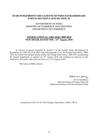 TO BE PUBLISHED IN THE GAZETTE OF INDIA EXTRAORDINARY
              PART-II, SECTION-3, SUB SECTION (ii)

                          GOVERNMENT OF INDIA
                   MINISTRY OF COMMERCE AND INDUSTRY
                        DEPARTMENT OF COMMERCE


                   NOTIFICATION No. 1(RE-2010)/ 2009-2014
                  NEW DELHI, DATED THE 23rd August, 2010



        In exercise of powers conferred by Section 5 of the Foreign Trade (Development &
Regulation) Act,1992 (No.22 of 1992) read with paragraph 1.2 of the Foreign Trade Policy, 2009-
2014, the Central Government hereby notifies the Foreign Trade Policy, 2009-2014 incorporating
the Annual Supplement as updated on 23rd August, 2010 and contained in Annexure to this
notification. The policy shall come into force w.e.f. 23rd August, 2010.

           This issues in Public interest.




                                                                              (P. K. Chaudhery)
                                                         Director General of Foreign Trade and
                                                Additional Secretary to the Government of India




             (Issued from F.No. 01/ 94 / 180 / Foreign Trade Policy / AM11 / PC-4)




                                              iii
 
