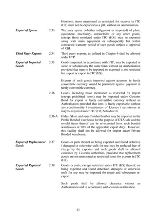 However, items mentioned as restricted for exports in ITC
                                 (HS) shall not be exported as a gift, without an Authorisation.
Export of Spares        2.33     Warranty spares (whether indigenous or imported) of plant,
                                 equipment, machinery, automobiles or any other goods,
                                 (except those restricted under ITC (HS)) may be exported
                                 along with main equipment or subsequently but within
                                 contracted warranty period of such goods subject to approval
                                 of RBI.
Third Party Exports     2.34     Third party exports, as defined in Chapter 9 shall be allowed
                                 under FTP.
Export of Imported      2.35     Goods imported, in accordance with FTP, may be exported in
Goods                            same or substantially the same form without an Authorisation
                                 provided that item to be imported or exported is not restricted
                                 for import or export in ITC (HS).

                                 Exports of such goods imported against payment in freely
                                 convertible currency would be permitted against payment in
                                 freely convertible currency.
                        2.36     Goods, including those mentioned as restricted for import
                                 (except prohibited items) may be imported under Customs
                                 Bond for export in freely convertible currency without an
                                 Authorisation provided that item is freely exportable without
                                 any conditionality / requirement of Licence / permission as
                                 may be required under ITC (HS) Schedule II.
                        2.36 A   Hides, Skins and semi finished leather may be imported in the
                                 Public Bonded warehouse for the purpose of DTA sale and the
                                 unsold items thereof can be re-exported from such bonded
                                 warehouses at 50% of the applicable export duty. However,
                                 this facility shall not be allowed for import under Private
                                 Bonded warehouse.

Export of Replacement   2.37     Goods or parts thereof on being exported and found defective
Goods                            / damaged or otherwise unfit for use may be replaced free of
                                 charge by the exporter and such goods shall be allowed
                                 clearance by Customs authorities, provided that replacement
                                 goods are not mentioned as restricted items for exports in ITC
                                 (HS).
Export of Repaired      2.38     Goods or parts, except restricted under ITC (HS) thereof, on
Goods                            being exported and found defective, damaged or otherwise
                                 unfit for use may be imported for repair and subsequent re-
                                 export.

                                 Such goods shall be allowed clearance without an
                                 Authorisation and in accordance with customs notification.




                                             23
 