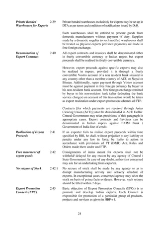 Private Bonded         2.39      Private bonded warehouses exclusively for exports may be set up in
Warehouses for Exports           DTA as per terms and conditions of notifications issued by DoR.

                                 Such warehouses shall be entitled to procure goods from
                                 domestic manufacturers without payment of duty. Supplies
                                 made by a domestic supplier to such notified warehouses shall
                                 be treated as physical exports provided payments are made in
                                 free foreign exchange.
Denomination of         2.40     All export contracts and invoices shall be denominated either
Export Contracts                 in freely convertible currency or Indian rupees but export
                                 proceeds shall be realised in freely convertible currency.

                                 However, export proceeds against specific exports may also
                                 be realized in rupees, provided it is through a freely
                                 convertible Vostro account of a non resident bank situated in
                                 any country other than a member country of ACU or Nepal or
                                 Bhutan. Additionally, rupee payment through Vostro account
                                 must be against payment in free foreign currency by buyer in
                                 his non-resident bank account. Free foreign exchange remitted
                                 by buyer to his non-resident bank (after deducting the bank
                                 service charges) on account of this transaction would be taken
                                 as export realization under export promotion schemes of FTP.

                                 Contracts [for which payments are received through Asian
                                 Clearing Union (ACU)] shall be denominated in ACU Dollar.
                                 Central Government may relax provisions of this paragraph in
                                 appropriate cases. Export contracts and Invoices can be
                                 denominated in Indian rupees against EXIM Bank /
                                 Government of India line of credit.
Realisation of Export   2.41     If an exporter fails to realise export proceeds within time
Proceeds                         specified by RBI, he shall, without prejudice to any liability or
                                 penalty under any law in force, be liable to action in
                                 accordance with provisions of FT (D&R) Act, Rules and
                                 Orders made there under and FTP.
Free movement of        2.42     Consignments of items meant for exports shall not be
export goods                     withheld/ delayed for any reason by any agency of Central /
                                 State Government. In case of any doubt, authorities concerned
                                 may ask for an undertaking from exporter.
No seizure of Stock     2.42.1   No seizure of stock shall be made by any agency so as to
                                 disrupt manufacturing activity and delivery schedule of
                                 exports. In exceptional cases, concerned agency may seize the
                                 stock on basis of prima facie evidence. However, such seizure
                                 should be lifted within 7 days.
Export Promotion        2.43     Basic objective of Export Promotion Councils (EPCs) is to
Councils (EPC)                   promote and develop Indian exports. Each Council is
                                 responsible for promotion of a particular group of products,
                                 projects and services as given in HBP-v1.



                                             24
 