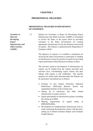 CHAPTER 3

                       PROMOTIONAL MEASURES


                     PROMOTIONAL MEASURES IN DEPARTMENT
                     OF COMMERCE

Assistance to        3.1    Scheme for Assistance to States for Developing Export
States for                  Infrastructure and Allied Activities (ASIDE) is formulated
Developing                  to involve the States in the export effort by providing
Export                      assistance to the States Governments for creating
Infrastructure and          appropriate infrastructure for the development and growth
Allied Activities           of exports. The Scheme is administered by Department of
(ASIDE)                     Commerce (DoC).

                            The objective of scheme is to establish a mechanism for
                            involving the State Governments to participate in funding
                            of infrastructure critical for growth of exports by providing
                            export performance linked financial assistance to them.

                            The activities aimed at development of infrastructure for
                            exports can be funded from the scheme provided such
                            activities have overwhelming export content and their
                            linkage with exports is full established. The specific
                            purposes for which funds allocated under the Scheme can
                            be sanctioned and utilized are as follows:

                            •   Creation of new Export Promotion Industrial
                                Parks/Zones (SEZs/Agri Business Zones) and
                                augmenting facilities in the existing ones.
                            •   Setting up of electronics and other related
                                infrastructure in export conclave.
                            •   Equity participation in infrastructure projects including
                                the setting up of SEZs.
                            •   Meeting requirements of capital outlay of
                                EPIPs/EPZs/SEZs.
                            •   Development of complementary infrastructure such as,
                                roads connecting the production centres with the ports,
                                setting up of Inland Container Depots and Container
                                Freight Stations.




                                     27
 