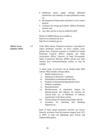 •   Stabilizing power supply through additional
                             transformers and islanding of export production centre
                             etc.
                         •   Development of minor ports and jetties to serve export
                             purpose.
                         •   Assistance for setting up Common Effluent Treatment
                             facilities and
                         •   Any other activity as may be notified by DoC.

                         Details of ASIDE Scheme are available at
                         http://www.commerce.nic.in or
                         http://www.commerce.gov.in.

Market Access      3.2   Under MAI scheme, Financial assistance is provided for
Initiative (MAI)         export promotion activities on focus country, focus
                         product basis. Financial assistance is available for Export
                         Promotion Councils (EPCs), Industry and Trade
                         Associations (ITAs), Agencies of State Government,
                         Indian Commercial Missions (ICMs) abroad and other
                         national level institutions/eligible entities as may be
                         notified.

                         A whole range of activities can be funded under MAI
                         scheme. These include, amongst others,
                             i. Market studies/surveys,
                            ii. Setting up of showroom / warehouse,
                          iii. Participation in international trade fairs,
                           iv. Displays in International departmental stores,
                            v. Publicity campaigns,
                           vi. Brand promotion,
                          vii. Reimbursement of registration charges for
                                pharmaceuticals and expenses for carrying out
                                clinical trials etc., in fulfillment of statutory
                                requirements in the buyer country,
                         viii. Testing charges for engineering products abroad.
                           ix. Assistance for contesting Anti Dumping
                                litigations etc.

                         Each of these export promotion activities can receive
                         financial assistance from Government ranging from 25%
                         to 100% of total cost depending upon activity and
                         implementing agency.




                                  28
 