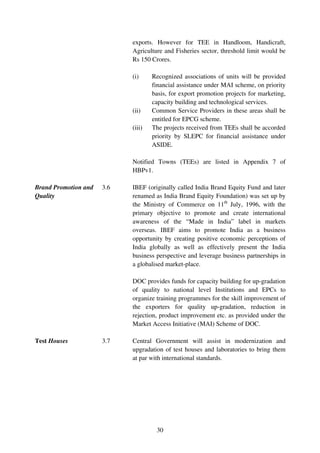 exports. However for TEE in Handloom, Handicraft,
                            Agriculture and Fisheries sector, threshold limit would be
                            Rs 150 Crores.

                            (i)     Recognized associations of units will be provided
                                    financial assistance under MAI scheme, on priority
                                    basis, for export promotion projects for marketing,
                                    capacity building and technological services.
                            (ii)    Common Service Providers in these areas shall be
                                    entitled for EPCG scheme.
                            (iii)   The projects received from TEEs shall be accorded
                                    priority by SLEPC for financial assistance under
                                    ASIDE.

                            Notified Towns (TEEs) are listed in Appendix 7 of
                            HBPv1.

Brand Promotion and   3.6   IBEF (originally called India Brand Equity Fund and later
Quality                     renamed as India Brand Equity Foundation) was set up by
                            the Ministry of Commerce on 11th July, 1996, with the
                            primary objective to promote and create international
                            awareness of the “Made in India” label in markets
                            overseas. IBEF aims to promote India as a business
                            opportunity by creating positive economic perceptions of
                            India globally as well as effectively present the India
                            business perspective and leverage business partnerships in
                            a globalised market-place.

                            DOC provides funds for capacity building for up-gradation
                            of quality to national level Institutions and EPCs to
                            organize training programmes for the skill improvement of
                            the exporters for quality up-gradation, reduction in
                            rejection, product improvement etc. as provided under the
                            Market Access Initiative (MAI) Scheme of DOC.

Test Houses           3.7   Central Government will assist in modernization and
                            upgradation of test houses and laboratories to bring them
                            at par with international standards.




                                     30
 