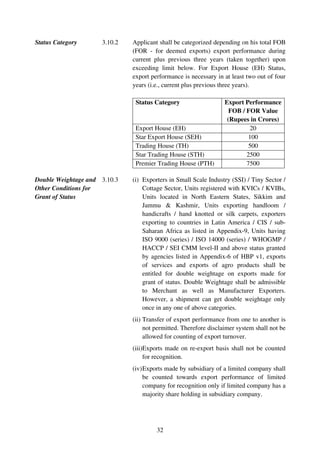 Status Category      3.10.2   Applicant shall be categorized depending on his total FOB
                              (FOR - for deemed exports) export performance during
                              current plus previous three years (taken together) upon
                              exceeding limit below. For Export House (EH) Status,
                              export performance is necessary in at least two out of four
                              years (i.e., current plus previous three years).

                               Status Category                    Export Performance
                                                                    FOB / FOR Value
                                                                   (Rupees in Crores)
                               Export House (EH)                           20
                               Star Export House (SEH)                     100
                               Trading House (TH)                          500
                               Star Trading House (STH)                   2500
                               Premier Trading House (PTH)                7500

Double Weightage and 3.10.3   (i) Exporters in Small Scale Industry (SSI) / Tiny Sector /
Other Conditions for              Cottage Sector, Units registered with KVICs / KVIBs,
Grant of Status                   Units located in North Eastern States, Sikkim and
                                  Jammu & Kashmir, Units exporting handloom /
                                  handicrafts / hand knotted or silk carpets, exporters
                                  exporting to countries in Latin America / CIS / sub-
                                  Saharan Africa as listed in Appendix-9, Units having
                                  ISO 9000 (series) / ISO 14000 (series) / WHOGMP /
                                  HACCP / SEI CMM level-II and above status granted
                                  by agencies listed in Appendix-6 of HBP v1, exports
                                  of services and exports of agro products shall be
                                  entitled for double weightage on exports made for
                                  grant of status. Double Weightage shall be admissible
                                  to Merchant as well as Manufacturer Exporters.
                                  However, a shipment can get double weightage only
                                  once in any one of above categories.
                              (ii) Transfer of export performance from one to another is
                                   not permitted. Therefore disclaimer system shall not be
                                   allowed for counting of export turnover.
                              (iii)Exports made on re-export basis shall not be counted
                                   for recognition.
                              (iv) Exports made by subsidiary of a limited company shall
                                   be counted towards export performance of limited
                                   company for recognition only if limited company has a
                                   majority share holding in subsidiary company.




                                       32
 