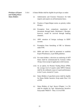 Privileges of Export   3.10.4   A Status Holder shall be eligible for privileges as under:
and Trading House
Status Holders                  (i)     Authorization and Customs Clearances for both
                                        imports and exports on self-declaration basis;

                                (ii)    Fixation of Input-Output norms on priority within
                                        60 days;

                                (iii)   Exemption from compulsory negotiation of
                                        documents through banks. Remittance / Receipts,
                                        however, would be received through banking
                                        channels;

                                (iv)    100% retention of foreign exchange in EEFC
                                        account;

                                (v)     Exemption from furnishing of BG in Schemes
                                        under FTP;

                                (vi)    SEHs and above shall be permitted to establish
                                        Export Warehouses, as per DoR guidelines.

                                (vii) For status holders, a decision on conferring of ACP
                                      Status shall be communicated by Customs within
                                      30 days from receipt of application with Customs.

                                (viii) As an option, for Premier Trading House (PTH),
                                       the average level of exports under EPCG Scheme
                                       shall be the arithmetic mean of export performance
                                       in last 5 years, instead of 3 years.

                                (ix)    Status Holders of specified sectors shall be eligible
                                        for Status Holder Incentive Scrip under Para 3.16
                                        of FTP.


                                (x)     Status Holders of Agri. Sector (Chapter 1 to 24)
                                        shall be eligible for Agri. Infrastructure Incentive
                                        Scrip under VKGUY – Para 3.13.4 of FTP.




                                          33
 