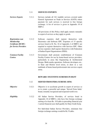 3.11     SERVICES EXPORTS

Services Exports        3.11.1   Services include all 161 tradable services covered under
                                 General Agreement on Trade in Services (GATS) where
                                 payment for such services is received in free foreign
                                 exchange. A list of services is given in Appendix 10 of
                                 HBPv1.

                                 All provisions of this Policy shall apply mutatis mutandis
                                 to export of services as they apply to goods.

Registration cum        3.11.2   Software exporters shall register themselves with
Membership                       Electronics and Software EPC. Exporters of 15 specific
Certificate (RCMC)               services listed in Sl. No. 34 of Appendix 2 of HBPv1 are
for Service Providers            required to register themselves with Services EPC. Other
                                 service exporters shall register themselves with Federation
                                 of Indian Export Organisations (FIEO).
Common Facility         3.11.3   Government shall promote establishment of Common
Centres                          Facility Centres for use by home-based service providers,
                                 particularly in areas like Engineering & Architectural
                                 Design, Multi-media operations, Software developers etc.,
                                 in State and District level towns, to draw in a vast
                                 multitude of home-based professionals into services export
                                 arena.


                                 REWARD / INCENTIVE SCHEMES IN DGFT

                        3.12     SERVED FROM INDIA SCHEME (SFIS)

Objective               3.12.1   Objective is to accelerate growth in export of services so
                                 as to create a powerful and unique ‘Served From India’
                                 brand, instantly recognized and respected world over.

Eligibility             3.12.2   All Indian Service Providers, of services listed in
                                 Appendix 10 of HBPv1, who have free foreign exchange
                                 earning of at least Rs. 10 Lakhs in preceding financial year
                                 / current financial year shall qualify for Duty Credit Scrip.

                                 For Individual Indian Service Providers, minimum free
                                 foreign exchange earnings would be Rs 5 Lakhs.




                                          34
 