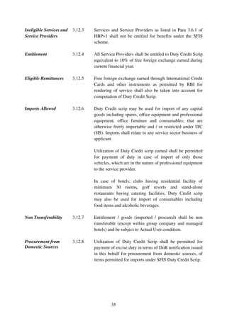 Ineligible Services and   3.12.3   Services and Service Providers as listed in Para 3.6.1 of
Service Providers                  HBPv1 shall not be entitled for benefits under the SFIS
                                   scheme.

Entitlement               3.12.4   All Service Providers shall be entitled to Duty Credit Scrip
                                   equivalent to 10% of free foreign exchange earned during
                                   current financial year.

Eligible Remittances      3.12.5   Free foreign exchange earned through International Credit
                                   Cards and other instruments as permitted by RBI for
                                   rendering of service shall also be taken into account for
                                   computation of Duty Credit Scrip.

Imports Allowed           3.12.6   Duty Credit scrip may be used for import of any capital
                                   goods including spares, office equipment and professional
                                   equipment, office furniture and consumables; that are
                                   otherwise freely importable and / or restricted under ITC
                                   (HS). Imports shall relate to any service sector business of
                                   applicant.

                                   Utilization of Duty Credit scrip earned shall be permitted
                                   for payment of duty in case of import of only those
                                   vehicles, which are in the nature of professional equipment
                                   to the service provider.

                                   In case of hotels; clubs having residential facility of
                                   minimum 30 rooms, golf resorts and stand-alone
                                   restaurants having catering facilities, Duty Credit scrip
                                   may also be used for import of consumables including
                                   food items and alcoholic beverages.

Non Transferability       3.12.7   Entitlement / goods (imported / procured) shall be non
                                   transferable (except within group company and managed
                                   hotels) and be subject to Actual User condition.

Procurement from          3.12.8   Utilization of Duty Credit Scrip shall be permitted for
Domestic Sources                   payment of excise duty in terms of DoR notification issued
                                   in this behalf for procurement from domestic sources, of
                                   items permitted for imports under SFIS Duty Credit Scrip.




                                            35
 