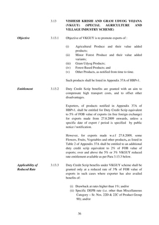 3.13     VISHESH KRISHI AND GRAM UDYOG YOJANA
                            (VKGUY)   (SPECIAL  AGRICULTURE  AND
                            VILLAGE INDUSTRY SCHEME)

Objective          3.13.1   Objective of VKGUY is to promote exports of :

                            (i)        Agricultural Produce and their value added
                                       products;
                            (ii)       Minor Forest Produce and their value added
                                       variants;
                            (iii)      Gram Udyog Products;
                            (iv)       Forest Based Products; and
                            (v)        Other Products, as notified from time to time.

                            Such products shall be listed in Appendix 37A of HBPv1.

Entitlement        3.13.2   Duty Credit Scrip benefits are granted with an aim to
                            compensate high transport costs, and to offset other
                            disadvantages.

                            Exporters, of products notified in Appendix 37A of
                            HBPv1, shall be entitled for Duty Credit Scrip equivalent
                            to 5% of FOB value of exports (in free foreign exchange)
                            for exports made from 27.8.2009 onwards, unless a
                            specific date of export / period is specified by public
                            notice / notification.

                            However, for exports made w.e.f 27.8.2009, some
                            Flowers, Fruits, Vegetables and other products, as listed in
                            Table 2 of Appendix 37A shall be entitled to an additional
                            duty credit scrip equivalent to 2% of FOB value of
                            exports; over and above the 5% or 3% VKGUY reduced
                            rate entitlement available as per Para 3.13.3 below.

Applicability of   3.13.3   Duty Credit Scrip benefits under VKGUY scheme shall be
Reduced Rate                granted only at a reduced rate of 3% of FOB value of
                            exports in such cases where exporter has also availed
                            benefits of:

                                   (i) Drawback at rates higher than 1%; and/or
                                   (ii) Specific DEPB rate (i.e. other than Miscellaneous
                                         Category – Sr. Nos. 22D & 22C of Product Group
                                         90); and/or



                                        36
 