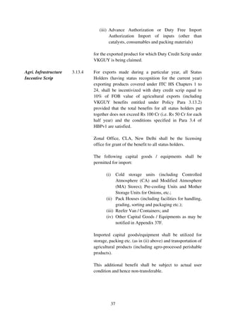 (iii) Advance Authorization or Duty Free Import
                                         Authorization Import of inputs (other than
                                         catalysts, consumables and packing materials)

                                for the exported product for which Duty Credit Scrip under
                                VKGUY is being claimed.

Agri. Infrastructure   3.13.4   For exports made during a particular year, all Status
Incentive Scrip                 Holders (having status recognition for the current year)
                                exporting products covered under ITC HS Chapters 1 to
                                24, shall be incentivized with duty credit scrip equal to
                                10% of FOB value of agricultural exports (including
                                VKGUY benefits entitled under Policy Para 3.13.2)
                                provided that the total benefits for all status holders put
                                together does not exceed Rs 100 Cr (i.e. Rs 50 Cr for each
                                half year) and the conditions specified in Para 3.4 of
                                HBPv1 are satisfied.

                                Zonal Office, CLA, New Delhi shall be the licensing
                                office for grant of the benefit to all status holders.

                                The following capital goods / equipments shall be
                                permitted for import:

                                       (i)   Cold storage units (including Controlled
                                             Atmosphere (CA) and Modified Atmosphere
                                             (MA) Stores); Pre-cooling Units and Mother
                                             Storage Units for Onions, etc.;
                                       (ii) Pack Houses (including facilities for handling,
                                             grading, sorting and packaging etc.);
                                       (iii) Reefer Van / Containers; and
                                       (iv) Other Capital Goods / Equipments as may be
                                             notified in Appendix 37F.

                                Imported capital goods/equipment shall be utilized for
                                storage, packing etc. (as in (ii) above) and transportation of
                                agricultural products (including agro-processed perishable
                                products).

                                This additional benefit shall be subject to actual user
                                condition and hence non-transferable.




                                             37
 
