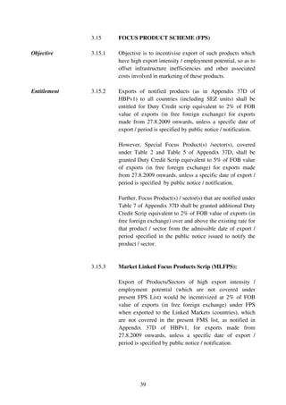 3.15     FOCUS PRODUCT SCHEME (FPS)

Objective     3.15.1   Objective is to incentivise export of such products which
                       have high export intensity / employment potential, so as to
                       offset infrastructure inefficiencies and other associated
                       costs involved in marketing of these products.

Entitlement   3.15.2   Exports of notified products (as in Appendix 37D of
                       HBPv1) to all countries (including SEZ units) shall be
                       entitled for Duty Credit scrip equivalent to 2% of FOB
                       value of exports (in free foreign exchange) for exports
                       made from 27.8.2009 onwards, unless a specific date of
                       export / period is specified by public notice / notification.

                       However, Special Focus Product(s) /sector(s), covered
                       under Table 2 and Table 5 of Appendix 37D, shall be
                       granted Duty Credit Scrip equivalent to 5% of FOB value
                       of exports (in free foreign exchange) for exports made
                       from 27.8.2009 onwards, unless a specific date of export /
                       period is specified by public notice / notification.

                       Further, Focus Product(s) / sector(s) that are notified under
                       Table 7 of Appendix 37D shall be granted additional Duty
                       Credit Scrip equivalent to 2% of FOB value of exports (in
                       free foreign exchange) over and above the existing rate for
                       that product / sector from the admissible date of export /
                       period specified in the public notice issued to notify the
                       product / sector.


              3.15.3   Market Linked Focus Products Scrip (MLFPS):

                       Export of Products/Sectors of high export intensity /
                       employment potential (which are not covered under
                       present FPS List) would be incentivized at 2% of FOB
                       value of exports (in free foreign exchange) under FPS
                       when exported to the Linked Markets (countries), which
                       are not covered in the present FMS list, as notified in
                       Appendix 37D of HBPv1, for exports made from
                       27.8.2009 onwards, unless a specific date of export /
                       period is specified by public notice / notification.




                                39
 