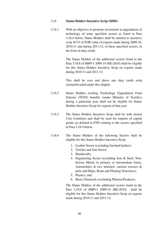 3.16     Status Holders Incentive Scrip (SHIS)

3.16.1   With an objective to promote investment in upgradation of
         technology of some specified sectors as listed in Para
         3.16.4 below, Status Holders shall be entitled to incentive
         scrip @1% of FOB value of exports made during 2009-10,
         2010-11 and during 2011-12, of these specified sectors, in
         the form of duty credit.

         The Status Holders of the additional sectors listed in the
         Para 3.10.8 of HBPv1 2009-14 (RE-2010) shall be eligible
         for this Status Holders Incentive Scrip on exports made
         during 2010-11 and 2011-12.

         This shall be over and above any duty credit scrip
         claimed/availed under this chapter.

3.16.2   Status Holders availing Technology Upgradation Fund
         Scheme (TUFS) benefits (under Ministry of Textiles)
         during a particular year shall not be eligible for Status
         Holders Incentive Scrip for exports of that year.

3.16.3   The Status Holders Incentive Scrip shall be with Actual
         User Condition and shall be used for imports of capital
         goods (as defined in FTP) relating to the sectors specified
         in Para 3.16.4 below.

3.16.4   The Status Holders of the following Sectors shall be
         eligible for this Status Holders Incentive Scrip:
            1. Leather Sector (excluding finished leather);
            2. Textiles and Jute Sector;
            3. Handicrafts;
            4. Engineering Sector (excluding Iron & Steel, Non-
               ferrous Metals in primary or intermediate forms,
               Automobiles & two wheelers, nuclear reactors &
               parts and Ships, Boats and Floating Structures);
            5. Plastics; and
            6. Basic Chemicals (excluding Pharma Products).
         The Status Holders of the additional sectors listed in the
         Para 3.10.8 of HBPv1 2009-14 (RE-2010) shall be
         eligible for this Status Holders Incentive Scrip on exports
         made during 2010-11 and 2011-12.



                  40
 
