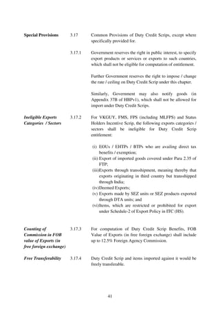 Special Provisions       3.17     Common Provisions of Duty Credit Scrips, except where
                                  specifically provided for.

                         3.17.1   Government reserves the right in public interest, to specify
                                  export products or services or exports to such countries,
                                  which shall not be eligible for computation of entitlement.

                                  Further Government reserves the right to impose / change
                                  the rate / ceiling on Duty Credit Scrip under this chapter.

                                  Similarly, Government may also notify goods (in
                                  Appendix 37B of HBPv1), which shall not be allowed for
                                  import under Duty Credit Scrips.

Ineligible Exports       3.17.2   For VKGUY, FMS, FPS (including MLFPS) and Status
Categories / Sectors              Holders Incentive Scrip, the following exports categories /
                                  sectors shall be ineligible for Duty Credit Scrip
                                  entitlement:

                                  (i) EOUs / EHTPs / BTPs who are availing direct tax
                                       benefits / exemption;
                                  (ii) Export of imported goods covered under Para 2.35 of
                                       FTP;
                                  (iii)Exports through transshipment, meaning thereby that
                                       exports originating in third country but transshipped
                                       through India;
                                  (iv) Deemed Exports;
                                  (v) Exports made by SEZ units or SEZ products exported
                                       through DTA units; and
                                  (vi) Items, which are restricted or prohibited for export
                                       under Schedule-2 of Export Policy in ITC (HS).


Counting of              3.17.3   For computation of Duty Credit Scrip Benefits, FOB
Commission in FOB                 Value of Exports (in free foreign exchange) shall include
value of Exports (in              up to 12.5% Foreign Agency Commission.
free foreign exchange)

Free Transferability     3.17.4   Duty Credit Scrip and items imported against it would be
                                  freely transferable.




                                           41
 