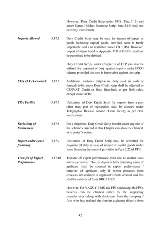 However, Duty Credit Scrip under SFIS (Para 3.12) and
                               under Status Holders Incentive Scrip (Para 3.16) shall not
                               be freely transferable.

Imports Allowed      3.17.5    Duty Credit Scrip may be used for import of inputs or
                               goods including capital goods, provided same is freely
                               importable and / or restricted under ITC (HS). However,
                               import of items listed in Appendix 37B of HBPv1 shall not
                               be permitted to be debited.

                               Duty Credit Scrips under Chapter 3 of FTP can also be
                               utilized for payment of duty against imports under EPCG
                               scheme provided the item is importable against the scrip.

CENVAT / Drawback    3.17.6    Additional customs duty/excise duty paid in cash or
                               through debit under Duty Credit scrip shall be adjusted as
                               CENVAT Credit or Duty Drawback as per DoR rules,
                               except under SFIS.

TRA Facility         3.17.7    Utilization of Duty Credit Scrip for imports from a port
                               other than port of registration shall be allowed under
                               Telegraphic Release Advice (TRA) facility as per DoR
                               notification.

Exclusivity of       3.17.8    For a shipment, Duty Credit Scrip benefit under any one of
Entitlement                    the schemes covered in this Chapter can alone be claimed,
                               at exporter’s option.

Import under Lease   3.17.9    Utilization of Duty Credit Scrip shall be permitted for
financing                      payment of duty in case of import of capital goods under
                               lease financing in terms of provision in Para 2.25 of FTP.

Transfer of Export   3.17.10   Transfer of export performance from one to another shall
Performance                    not be permitted. Thus, a shipment bill containing name of
                               applicant shall be counted in export performance /
                               turnover of applicant only if export proceeds from
                               overseas are realized in applicant’s bank account and this
                               shall be evidenced from BRC / FIRC.

                               However, for VKGUY, FMS and FPS (including MLFPS),
                               benefits can be claimed either by the supporting
                               manufacturer (along with disclaimer from the company /
                               firm who has realized the foreign exchange directly from



                                        42
 