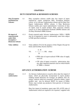 CHAPTER 4

                 DUTY EXEMPTION & REMISSION SCHEMES

Duty Exemption     4.1     Duty exemption schemes enable duty free import of inputs
and Remission              required for export production. Duty Exemption Schemes
Schemes                    consist of (a) Advance Authorisation scheme and (b) Duty Free
                           Import Authorisation (DFIA) scheme. A Duty Remission
                           Scheme enables post export replenishment / remission of duty
                           on inputs used in export product. Duty remission schemes
                           consist of (a) Duty Entitlement Passbook (DEPB) Scheme and
                           (b) Duty Drawback (DBK) Scheme.

Re-import of       4.1.1   Goods exported under Advance Authorisation / DFIA / DEPB
exported goods             may be re-imported in same or substantially same form subject
under Duty                 to DoR specified conditions.
Exemption /
Remission Scheme

Value Addition     4.1.2   Value addition (VA) for the purpose of this Chapter (Except for
                           Gems and Jewellery Sector) shall be:-

                                        A-B
                           VA        = --------- x 100,   where
                                          B

                           A         = FOB value of export realised / FOR value of supply
                                       received.

                           B         = CIF value of inputs covered by authorisation, plus
                                       any other imported materials used on which benefit
                                       of DBK is claimed.


                   ADVANCE AUTHORISATION SCHEME

Advance            4.1.3   An Advance Authorisation is issued to allow duty free import of
Authorisation              inputs, which are physically incorporated in export product
                           (making normal allowance for wastage). In addition, fuel, oil,
                           energy, catalysts which are consumed / utilised to obtain export
                           product, may also be allowed. DGFT, by means of Public
                           Notice, may exclude any product(s) from purview of Advance
                           Authorisation.

                           Duty free import of mandatory spares upto 10% of CIF value of
                           Authorisation which are required to be exported / supplied with




                                         45
 
