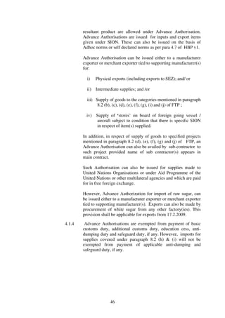 resultant product are allowed under Advance Authorisation.
        Advance Authorisations are issued for inputs and export items
        given under SION. These can also be issued on the basis of
        Adhoc norms or self declared norms as per para 4.7 of HBP v1.

        Advance Authorisation can be issued either to a manufacturer
        exporter or merchant exporter tied to supporting manufacturer(s)
        for:

          i)    Physical exports (including exports to SEZ); and/ or

          ii)   Intermediate supplies; and /or

          iii) Supply of goods to the categories mentioned in paragraph
                8.2 (b), (c), (d), (e), (f), (g), (i) and (j) of FTP ;

         iv) Supply of ‘stores’ on board of foreign going vessel /
              aircraft subject to condition that there is specific SION
              in respect of item(s) supplied.

        In addition, in respect of supply of goods to specified projects
        mentioned in paragraph 8.2 (d), (e), (f), (g) and (j) of FTP, an
        Advance Authorisation can also be availed by sub-contractor to
        such project provided name of sub contractor(s) appears in
        main contract.

        Such Authorisation can also be issued for supplies made to
        United Nations Organisations or under Aid Programme of the
        United Nations or other multilateral agencies and which are paid
        for in free foreign exchange.

        However, Advance Authorization for import of raw sugar, can
        be issued either to a manufacturer exporter or merchant exporter
        tied to supporting manufacturer(s). Exports can also be made by
        procurement of white sugar from any other factory(ies). This
        provision shall be applicable for exports from 17.2.2009.

4.1.4    Advance Authorisations are exempted from payment of basic
        customs duty, additional customs duty, education cess, anti-
        dumping duty and safeguard duty, if any. However, imports for
        supplies covered under paragraph 8.2 (h) & (i) will not be
        exempted from payment of applicable anti-dumping and
        safeguard duty, if any.




                        46
 