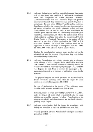 4.1.5   Advance Authorisation and / or materials imported thereunder
        will be with actual user condition. It will not be transferable
        even after completion of export obligation. However,
        Authorisation holder will have option to dispose off product
        manufactured out of duty free inputs once export obligation is
        completed. In case where CENVAT credit facility on inputs
        have been availed for the exported goods, even after completion
        of export obligation, the goods imported against Advance
        Authorisation shall be utilized only in the manufacture of
        dutiable goods whether within the same factory or outside (by a
        supporting manufacturer),for which the authorisation holder
        shall produce a certificate from either the jurisdictional Central
        Excise Supdt. or Chartered Accountant, at the option of the
        exporter, at the time of filing application for EODC to RA
        concerned. However, the actual user condition shall not be
        applicable in case of raw sugar to be imported from 17.2.2009,
        till 30.09.2009 under Advance Authorization Scheme.

        Further the manufacturing wastes / scrap, as allowed, can be
        disposed off with the payment of applicable duty even before
        fulfilment of export obligation.

4.1.6   Advance Authorisation necessitates exports with a minimum
        value addition of 15%, except for items specified in Appendix
        11B of HBP v1 and for items in Gems & Jewellery sector, for
        which value addition would be as per paragraph 4A.2.1 of HBP
        v.1. Exports to SEZ Units / supplies to Developers / Co-
        developers, irrespective of currency of realization, would also be
        covered.

         For physical exports for which payments are not received in
        freely convertible currency, same shall be subject to value
        addition as specified in Appendix-11 of HBP v1.

        In case of Authorisation for import of Tea, minimum value
        addition under Advance Authorisation shall be 50%.

        Similarly, in case of spices {covered by Chapter 9 of ITC(HS)},
        duty free import of spices shall be permitted only for value
        addition purposes like crushing / grinding / sterilization or for
        manufacture of oils and oleoresins and not for simple cleaning,
        grading, re-packing etc.

4.1.7   Advance Authorisation shall be issued in accordance with
        Policy and procedure in force on Authorisation issue date.

        Validity period of Advance Authorisation for import shall be as
        prescribed in HBP v1.




                       47
 