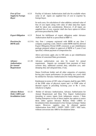 Free of Cost          4.1.8     Facility of Advance Authorisation shall also be available where
Supply by Foreign               some or all inputs are supplied free of cost to exporter by
Buyer                           foreign buyer.

                                In such cases, for calculation of value addition, notional value of
                                free of cost inputs along with value of other duty-free inputs
                                shall be taken into consideration. However, if all inputs are
                                supplied free of cost, exporter shall also have option to follow
                                provision prescribed by DoR.

Export Obligation     4.1.9     Period for fulfillment of export obligation under Advance
                                Authorisation shall be as prescribed in HBP v1.

Provision for         4.1.9 A   Any firm / company registered with BIFR or any firm /
BIFR units                      company acquiring a unit, which is under BIFR shall be allowed
                                Export Obligation Period (EOP) extension as per rehabilitation
                                package prepared subject to approval of BIFR or 5 years if not
                                specified, without payment of composition fee.

                                Above provisions apply also to SSI units as per rehabilitation
                                scheme of concerned State government.

Advance               4.1.10    Advance authorisation can also be issued for annual
Authorisation                   requirement. Imports are exempted from payment of basic
for Annual                      customs duty, additional customs duty, education cess, anti-
Requirement                     dumping duty and safeguard duty, if any.

                                Status Certificate holder and all other categories of exporters
                                having past export performance (in preceding two years) shall
                                be entitled for Advance Authorisation for Annual Requirement.

                                Entitlement in terms of CIF value of imports shall be upto 300%
                                of the FOB value of physical export and / or FOR value of
                                deemed export in preceding licensing year or Rs 1 crore,
                                whichever is higher.

Advance Release       4.1.11     Holder of Advance Authorisation, Advance Authorisation for
Order (ARO) and                 Annual Requirement and Duty Free Import Authorisation
Invalidation Letter             intending to source inputs from indigenous sources / State
                                Trading Enterprises in lieu of direct import, has option to source
                                them either against Advance Release Order (ARO) or
                                Invalidation letter denominated in free foreign exchange / Indian
                                rupees. However, supplies may be obtained against
                                Authorisation from EOU / EHTP / BTP / STP / SEZ units,
                                without conversion into ARO or Invalidation letter.




                                               48
 