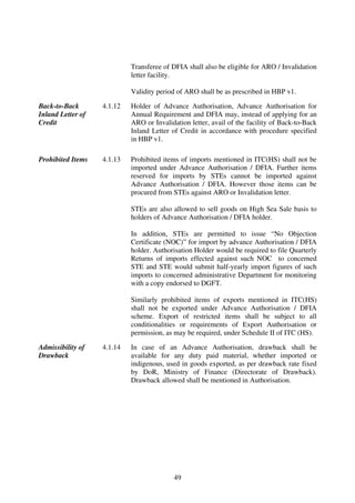 Transferee of DFIA shall also be eligible for ARO / Invalidation
                            letter facility.

                            Validity period of ARO shall be as prescribed in HBP v1.

Back-to-Back       4.1.12   Holder of Advance Authorisation, Advance Authorisation for
Inland Letter of            Annual Requirement and DFIA may, instead of applying for an
Credit                      ARO or Invalidation letter, avail of the facility of Back-to-Back
                            Inland Letter of Credit in accordance with procedure specified
                            in HBP v1.

Prohibited Items   4.1.13   Prohibited items of imports mentioned in ITC(HS) shall not be
                            imported under Advance Authorisation / DFIA. Further items
                            reserved for imports by STEs cannot be imported against
                            Advance Authorisation / DFIA. However those items can be
                            procured from STEs against ARO or Invalidation letter.

                            STEs are also allowed to sell goods on High Sea Sale basis to
                            holders of Advance Authorisation / DFIA holder.

                            In addition, STEs are permitted to issue “No Objection
                            Certificate (NOC)” for import by advance Authorisation / DFIA
                            holder. Authorisation Holder would be required to file Quarterly
                            Returns of imports effected against such NOC to concerned
                            STE and STE would submit half-yearly import figures of such
                            imports to concerned administrative Department for monitoring
                            with a copy endorsed to DGFT.

                            Similarly prohibited items of exports mentioned in ITC(HS)
                            shall not be exported under Advance Authorisation / DFIA
                            scheme. Export of restricted items shall be subject to all
                            conditionalities or requirements of Export Authorisation or
                            permission, as may be required, under Schedule II of ITC (HS).

Admissibility of   4.1.14   In case of an Advance Authorisation, drawback shall be
Drawback                    available for any duty paid material, whether imported or
                            indigenous, used in goods exported, as per drawback rate fixed
                            by DoR, Ministry of Finance (Directorate of Drawback).
                            Drawback allowed shall be mentioned in Authorisation.




                                           49
 