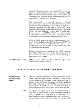 endorsed, Authorisation holder may transfer DFIA or duty free
                           inputs, except fuel and any other item(s) notified by DGFT.
                           However, for fuel, import entitlement may be transferred only to
                           companies which have been granted authorisation to market fuel
                           by Ministry of Petroleum and Natural Gas.

                           Once transferability is endorsed, imports / domestic
                           procurement against authorisation or transfer of imported inputs
                           / domestically procured inputs shall be subject to payment of
                           applicable additional customs duty / excise duty. While
                           endorsing transferability, authorisation would bear a note as to
                           liability of such additional customs duty / excise duty.
                           However, in case where CENVAT facility has not been availed,
                           exemption from additional customs duty / excise duty would be
                           available even after endorsement of transferability on DFIA.

                           Wherever SIONs prescribe actual user condition and in case of
                           Acetic Anhydride, Ephedrine and Pseudo Ephedrine, DFIA shall
                           be issued with actual user condition for these inputs and no
                           transferability shall be allowed for these inputs even after
                           fulfillment of export obligation.

                           However, for authorizations issued prior to 1.4.2007, exemption
                           from Additional Customs Duty/ Excise Duty shall continue to
                           be available even after endorsement of transferability as
                           provided in FTP (RE-2006).

CENVAT Facility    4.2.7   CENVAT credit facility shall be available for inputs either
                           imported or procured indigenously.



           DUTY ENTITLEMENT PASSBOOK (DEPB) SCHEME


Duty Entitlement   4.3     Objective of DEPB is to neutralise incidence of customs duty on
Passbook Scheme            import content of export product. Component of customs duty
(DEPB)                     on fuel (appearing as consumable in the SION) shall also be
                           factored in the DEPB rate. Component of Special Additional
                           Duty shall also be allowed under DEPB(as brand rate) in case of
                           non-availment of CENVAT credit. Neutralisation shall be
                           provided by way of grant of duty credit against export product.

                   4.3.1   An exporter may apply for credit, at specified percentage of
                           FOB value of exports, made in freely convertible currency. In
                           case of supply by a DTA unit to a SEZ unit / SEZ
                           Developer/Co-Developer, an exporter may apply for credit for
                           exports made in freely convertible currency or payment made



                                         51
 