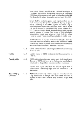 from foreign currency account of SEZ Unit/SEZ Developer/Co-
                           Developer. In addition, the exporter shall also be entitled for
                           DEPB benefit in case payment is made in Indian Rupees by SEZ
                           Developer/Co-Developer for supplies received w.e.f 10.2.2006.

                           Credit shall be available against such export products and at
                           such rates as may be specified by DGFT by way of public
                           notice. Credit may be utilized for payment of Customs Duty on
                           freely importable items and/or restricted items. DEPB Scrips
                           can also be utilized for payment of duty against imports under
                           EPCG Scheme. Further, DEPB Scrips can also be used / debited
                           towards payment of customs Duty in case of E.O. defaults for
                           authorizations issued under chapters 4 And 5 of this policy.
                           However, penalty / interest shall be required to be paid in cash.

                           Prohibited items of exports mentioned in ITC(HS) Book (as
                           amended from time to time) shall not be entitled for DEPB
                           credit except for the exports effected under transitional facility,
                           wherever allowed, in terms of paragraph 1.5 of FTP.

                   4.3.2   DEPB holder shall have option to pay additional customs duty
                           in cash as well.

Validity           4.3.3   Validity period of DEPB for import shall be as prescribed in
                           HBP v1.

Transferability    4.3.4   DEPB and / or items imported against it are freely transferable.
                           Transfer of DEPB shall however be for import at specified port,
                           which shall be the port from where exports have been made.

                           Imports from a port other than the port of export shall be
                           allowed under TRA facility as per terms and conditions of DOR
                           notification.

Applicability of   4.3.5   Additional customs duty / Excise Duty and Special Additional
Drawback                   Duty paid in cash or through debit under DEPB may also be
                           adjusted as CENVAT Credit or Duty Drawback as per DoR
                           rules.




                                          52
 