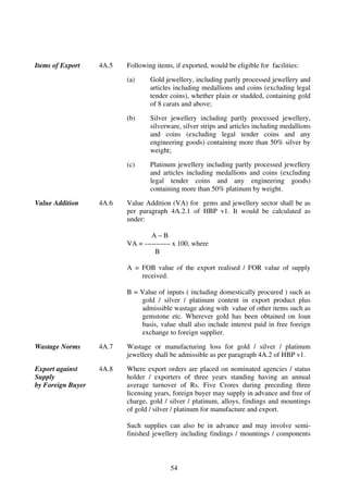 Items of Export    4A.5   Following items, if exported, would be eligible for facilities:

                          (a)     Gold jewellery, including partly processed jewellery and
                                  articles including medallions and coins (excluding legal
                                  tender coins), whether plain or studded, containing gold
                                  of 8 carats and above;

                          (b)     Silver jewellery including partly processed jewellery,
                                  silverware, silver strips and articles including medallions
                                  and coins (excluding legal tender coins and any
                                  engineering goods) containing more than 50% silver by
                                  weight;

                          (c)     Platinum jewellery including partly processed jewellery
                                  and articles including medallions and coins (excluding
                                  legal tender coins and any engineering goods)
                                  containing more than 50% platinum by weight.

Value Addition     4A.6   Value Addition (VA) for gems and jewellery sector shall be as
                          per paragraph 4A.2.1 of HBP v1. It would be calculated as
                          under:

                                  A–B
                          VA = ----------- x 100, where
                                   B

                          A = FOB value of the export realised / FOR value of supply
                              received.

                          B = Value of inputs ( including domestically procured ) such as
                              gold / silver / platinum content in export product plus
                              admissible wastage along with value of other items such as
                              gemstone etc. Wherever gold has been obtained on loan
                              basis, value shall also include interest paid in free foreign
                              exchange to foreign supplier.

Wastage Norms      4A.7   Wastage or manufacturing loss for gold / silver / platinum
                          jewellery shall be admissible as per paragraph 4A.2 of HBP v1.

Export against     4A.8   Where export orders are placed on nominated agencies / status
Supply                    holder / exporters of three years standing having an annual
by Foreign Buyer          average turnover of Rs. Five Crores during preceding three
                          licensing years, foreign buyer may supply in advance and free of
                          charge, gold / silver / platinum, alloys, findings and mountings
                          of gold / silver / platinum for manufacture and export.

                          Such supplies can also be in advance and may involve semi-
                          finished jewellery including findings / mountings / components



                                         54
 