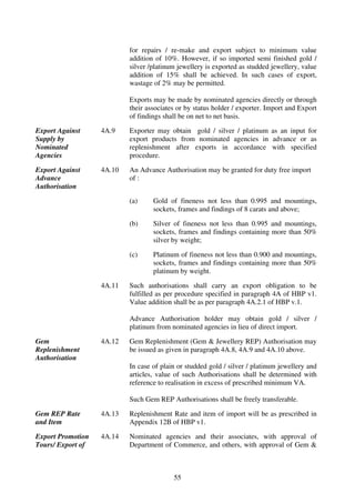 for repairs / re-make and export subject to minimum value
                           addition of 10%. However, if so imported semi finished gold /
                           silver /platinum jewellery is exported as studded jewellery, value
                           addition of 15% shall be achieved. In such cases of export,
                           wastage of 2% may be permitted.

                           Exports may be made by nominated agencies directly or through
                           their associates or by status holder / exporter. Import and Export
                           of findings shall be on net to net basis.

Export Against     4A.9    Exporter may obtain gold / silver / platinum as an input for
Supply by                  export products from nominated agencies in advance or as
Nominated                  replenishment after exports in accordance with specified
Agencies                   procedure.

Export Against     4A.10   An Advance Authorisation may be granted for duty free import
Advance                    of :
Authorisation

                           (a)     Gold of fineness not less than 0.995 and mountings,
                                   sockets, frames and findings of 8 carats and above;

                           (b)     Silver of fineness not less than 0.995 and mountings,
                                   sockets, frames and findings containing more than 50%
                                   silver by weight;

                           (c)     Platinum of fineness not less than 0.900 and mountings,
                                   sockets, frames and findings containing more than 50%
                                   platinum by weight.

                   4A.11   Such authorisations shall carry an export obligation to be
                           fulfilled as per procedure specified in paragraph 4A of HBP v1.
                           Value addition shall be as per paragraph 4A.2.1 of HBP v.1.

                           Advance Authorisation holder may obtain gold / silver /
                           platinum from nominated agencies in lieu of direct import.

Gem                4A.12   Gem Replenishment (Gem & Jewellery REP) Authorisation may
Replenishment              be issued as given in paragraph 4A.8, 4A.9 and 4A.10 above.
Authorisation
                           In case of plain or studded gold / silver / platinum jewellery and
                           articles, value of such Authorisations shall be determined with
                           reference to realisation in excess of prescribed minimum VA.

                           Such Gem REP Authorisations shall be freely transferable.

Gem REP Rate       4A.13   Replenishment Rate and item of import will be as prescribed in
and Item                   Appendix 12B of HBP v1.

Export Promotion   4A.14   Nominated agencies and their associates, with approval of
Tours/ Export of           Department of Commerce, and others, with approval of Gem &



                                          55
 