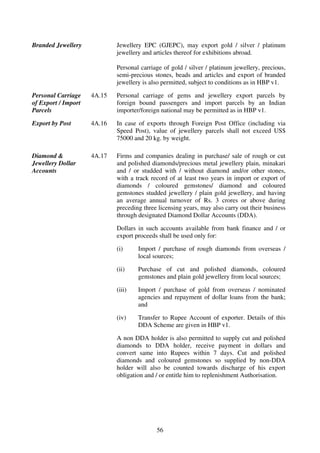 Branded Jewellery            Jewellery EPC (GJEPC), may export gold / silver / platinum
                             jewellery and articles thereof for exhibitions abroad.

                             Personal carriage of gold / silver / platinum jewellery, precious,
                             semi-precious stones, beads and articles and export of branded
                             jewellery is also permitted, subject to conditions as in HBP v1.

Personal Carriage    4A.15   Personal carriage of gems and jewellery export parcels by
of Export / Import           foreign bound passengers and import parcels by an Indian
Parcels                      importer/foreign national may be permitted as in HBP v1.

Export by Post       4A.16   In case of exports through Foreign Post Office (including via
                             Speed Post), value of jewellery parcels shall not exceed US$
                             75000 and 20 kg. by weight.

Diamond &            4A.17   Firms and companies dealing in purchase/ sale of rough or cut
Jewellery Dollar             and polished diamonds/precious metal jewellery plain, minakari
Accounts                     and / or studded with / without diamond and/or other stones,
                             with a track record of at least two years in import or export of
                             diamonds / coloured gemstones/ diamond and coloured
                             gemstones studded jewellery / plain gold jewellery, and having
                             an average annual turnover of Rs. 3 crores or above during
                             preceding three licensing years, may also carry out their business
                             through designated Diamond Dollar Accounts (DDA).

                             Dollars in such accounts available from bank finance and / or
                             export proceeds shall be used only for:

                             (i)     Import / purchase of rough diamonds from overseas /
                                     local sources;

                             (ii)    Purchase of cut and polished diamonds, coloured
                                     gemstones and plain gold jewellery from local sources;

                             (iii)   Import / purchase of gold from overseas / nominated
                                     agencies and repayment of dollar loans from the bank;
                                     and

                             (iv)    Transfer to Rupee Account of exporter. Details of this
                                     DDA Scheme are given in HBP v1.

                             A non DDA holder is also permitted to supply cut and polished
                             diamonds to DDA holder, receive payment in dollars and
                             convert same into Rupees within 7 days. Cut and polished
                             diamonds and coloured gemstones so supplied by non-DDA
                             holder will also be counted towards discharge of his export
                             obligation and / or entitle him to replenishment Authorisation.




                                            56
 
