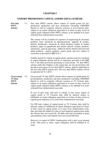 CHAPTER 5

       EXPORT PROMOTION CAPITAL GOODS (EPCG) SCHEME
Zero duty      5.1   Zero duty EPCG scheme allows import of capital goods for pre-
EPCG                 production, production and post production (including CKD/SKD
Scheme               thereof as well as computer software systems) at zero Customs duty,
                     subject to an export obligation equivalent to 6 times of duty saved on
                     capital goods imported under EPCG scheme, to be fulfilled in 6 years
                     reckoned from Authorization issue-date.

                     The scheme will be available for exporters of engineering & electronic
                     products, basic chemicals & pharmaceuticals, apparels & textiles,
                     plastics, handicrafts, chemicals & allied products, leather & leather
                     products, paper & paperboard and articles thereof, ceramic products,
                     refractories, glass & glassware, rubber & articles thereof, plywood and
                     allied products, marine products, sports goods and toys subject to
                     exclusions as provided in HBP Vol. I.

                     Validity period for import of capital goods and provision for extension
                     in export obligation period will be as separately provided in the HBP
                     Vol. I. All other provisions pertaining to concessional 3% duty EPCG
                     scheme under this Chapter, to the extent they are not inconsistent with
                     the above provisions of zero duty EPCG scheme, shall be applicable to
                     the zero duty EPCG scheme also. The zero duty EPCG scheme will be
                     in operation till 31.3.2012.

Concessional   5.2   Concessional 3% duty EPCG scheme allows import of capital goods for
3% Duty              pre-production, production and post production (including CKD/SKD
EPCG                 thereof as well as computer software systems) at 3% Customs duty,
Scheme               subject to an export obligation equivalent to 8 times of duty saved on
                     capital goods imported under EPCG scheme, to be fulfilled in 8 years
                     reckoned from Authorization issue-date.

                     In case of agro units, and units in cottage or tiny sector, import of
                     capital goods at 3% Customs duty shall be allowed subject to
                     fulfillment of export obligation equivalent to 6 times of duty saved on
                     capital goods imported, in 12 years from Authorization issue-date.

                     For SSI units, import of capital goods at 3% Customs duty shall be
                     allowed, subject to fulfillment of export obligation equivalent to 6 times
                     of duty saved on capital goods, in 8 years from Authorization issue-
                     date, provided the landed cif value of such imported capital goods under
                     the scheme does not exceed Rs. 50 lakhs and total investment in plant
                     and machinery after such imports does not exceed SSI limit.

                     However, in respect of EPCG Authorization with a duty saved amount
                     of Rs. 100 crores or more, export obligation shall be fulfilled in 12
                     years.



                                            59
 