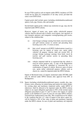In case CVD is paid in cash on imports under EPCG, incidence of CVD
       would not be taken for computation of net duty saved, provided the
       same is not CENVATed.

       Capital goods shall include spares (including refurbished/reconditioned
       spares), tools, jigs, fixtures, dies and moulds.

       Second hand capital goods, without any restriction on age, may also be
       imported under EPCG scheme.

       However, import of motor cars, sports utility vehicles/all purpose
       vehicles shall be allowed only to hotels, travel agents, tour operators or
       tour transport operators and companies owning/operating golf resorts,
       subject to the condition that:

           (i)      total foreign exchange earning from hotel, travel & tourism
                    and golf tourism sectors in current and preceding three
                    licensing years is Rs. 1.5 crores or more.

           (ii)    ‘duty saved’ amount on all EPCG Authorizations issued in a
                    licensing year for import of motor cars, sports utility
                    vehicles/ all purpose vehicles shall not exceed 50% of
                    average foreign exchange earnings from hotel, travel &
                    tourism and golf tourism sectors in preceding three
                    licensing years.

           (iii)    vehicles imported shall be so registered that the vehicle is
                    used for tourist purpose only. A copy of the Registration
                    certificate should be submitted to concerned RA as a
                    confirmation of import of vehicle. However, parts of motor
                    cars, sports utility vehicles/all purpose vehicles such as
                    chassis etc. cannot be imported under the EPCG Scheme.

       Import of Restricted items of imports mentioned under ITC(HS) shall
       only be allowed under EPCG Scheme after approval from EFC at
       Headquarters.

5.2A   Spares (including refurbished/reconditioned spares), moulds, dies, jigs,
       fixtures, tools, refractory for initial lining and catalyst for initial charge;
       for existing plant and machinery (imported earlier, under EPCG or
       otherwise), shall be allowed to be imported under the EPCG scheme
       subject to an export obligation equivalent to 50% of the normal export
       obligation prescribed in para 5.1 and 5.2 above (for import of capital
       goods), to be fulfilled in 8 years (6 years for zero duty EPCG scheme),
       reckoned from Authorization issue date. This would however be subject
       to the condition that the c.i.f. value of import of the above spares etc.
       will be limited to 10% of the value of plant and machinery imported
       under the EPCG scheme. In case of plant and machinery not imported



                               60
 