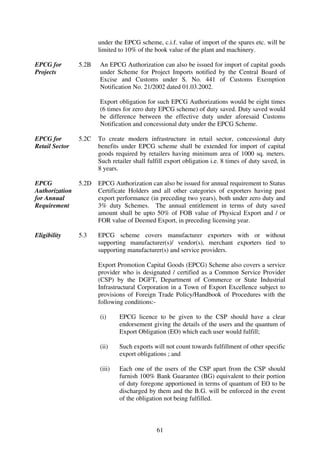 under the EPCG scheme, c.i.f. value of import of the spares etc. will be
                       limited to 10% of the book value of the plant and machinery.

EPCG for        5.2B   An EPCG Authorization can also be issued for import of capital goods
Projects               under Scheme for Project Imports notified by the Central Board of
                       Excise and Customs under S. No. 441 of Customs Exemption
                       Notification No. 21/2002 dated 01.03.2002.

                       Export obligation for such EPCG Authorizations would be eight times
                       (6 times for zero duty EPCG scheme) of duty saved. Duty saved would
                       be difference between the effective duty under aforesaid Customs
                       Notification and concessional duty under the EPCG Scheme.

EPCG for        5.2C   To create modern infrastructure in retail sector, concessional duty
Retail Sector          benefits under EPCG scheme shall be extended for import of capital
                       goods required by retailers having minimum area of 1000 sq. meters.
                       Such retailer shall fulfill export obligation i.e. 8 times of duty saved, in
                       8 years.

EPCG            5.2D   EPCG Authorization can also be issued for annual requirement to Status
Authorization          Certificate Holders and all other categories of exporters having past
for Annual             export performance (in preceding two years), both under zero duty and
Requirement            3% duty Schemes. The annual entitlement in terms of duty saved
                       amount shall be upto 50% of FOB value of Physical Export and / or
                       FOR value of Deemed Export, in preceding licensing year.

Eligibility     5.3    EPCG scheme covers manufacturer exporters with or without
                       supporting manufacturer(s)/ vendor(s), merchant exporters tied to
                       supporting manufacturer(s) and service providers.

                       Export Promotion Capital Goods (EPCG) Scheme also covers a service
                       provider who is designated / certified as a Common Service Provider
                       (CSP) by the DGFT, Department of Commerce or State Industrial
                       Infrastructural Corporation in a Town of Export Excellence subject to
                       provisions of Foreign Trade Policy/Handbook of Procedures with the
                       following conditions:-

                       (i)     EPCG licence to be given to the CSP should have a clear
                               endorsement giving the details of the users and the quantum of
                               Export Obligation (EO) which each user would fulfill;

                       (ii)    Such exports will not count towards fulfillment of other specific
                               export obligations ; and

                       (iii)   Each one of the users of the CSP apart from the CSP should
                               furnish 100% Bank Guarantee (BG) equivalent to their portion
                               of duty foregone apportioned in terms of quantum of EO to be
                               discharged by them and the B.G. will be enforced in the event
                               of the obligation not being fulfilled.



                                              61
 